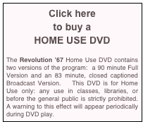 Click here
to buy a
HOME USE DVD

The Revolution ’67 Home Use DVD contains two versions of the program:  a 90 minute Full Version and an 83 minute, closed captioned Broadcast Version.   This DVD is for Home Use only: any use in classes, libraries, or before the general public is strictly prohibited.  A warning to this effect will appear periodically during DVD play.